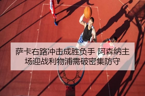 萨卡右路冲击成胜负手 阿森纳主场迎战利物浦需破密集防守